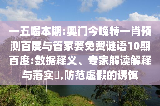 一五喝本期:奥门今晚特一肖预测百度与管家婆免费谜语10期百度:数据释义、专家解读解释与落实​,防范虚假的诱饵