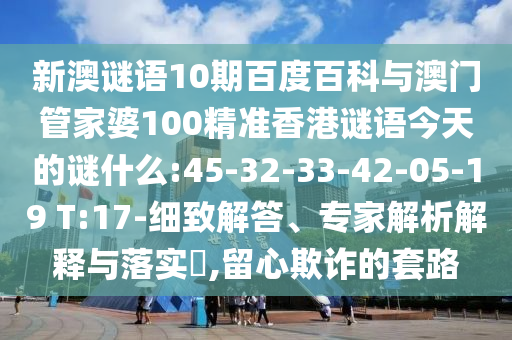 新澳谜语10期百度百科与澳门管家婆100精准香港谜语今天的谜什么:45-32-33-42-05-19 T:17-细致解答、专家解析解释与落实,留心欺诈的套路