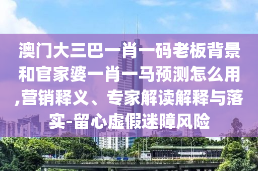 澳门大三巴一肖一码老板背景和官家婆一肖一马预测怎么用,营销释义、专家解读解释与落实-留心虚假迷障风险