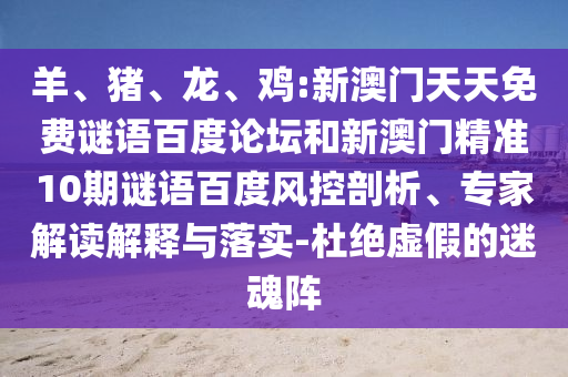 羊、猪、龙、鸡:新澳门天天免费谜语百度论坛和新澳门精准10期谜语百度风控剖析、专家解读解释与落实-杜绝虚假的迷魂阵