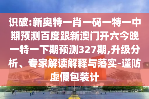 识破:新奥特一肖一码一特一中期预测百度跟新澳门开六今晚一特一下期预测327期,升级分析、专家解读解释与落实-谨防虚假包装计