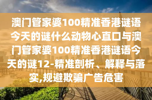 澳门管家婆100精准香港谜语今天的谜什么动物心直口与澳门管家婆100精准香港谜语今天的谜12-精准剖析、解释与落实,规避欺骗广告危害