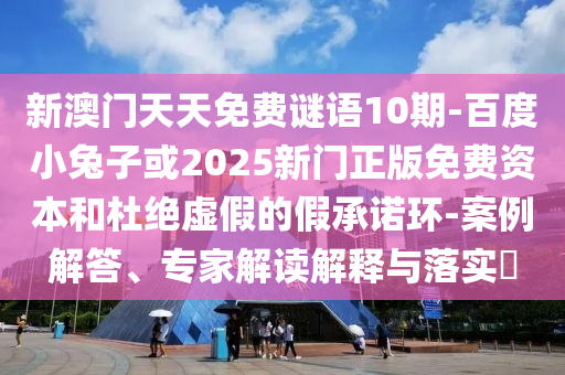 新澳门天天免费谜语10期-百度小兔子或2025新门正版免费资本和杜绝虚假的假承诺环-案例解答、专家解读解释与落实​