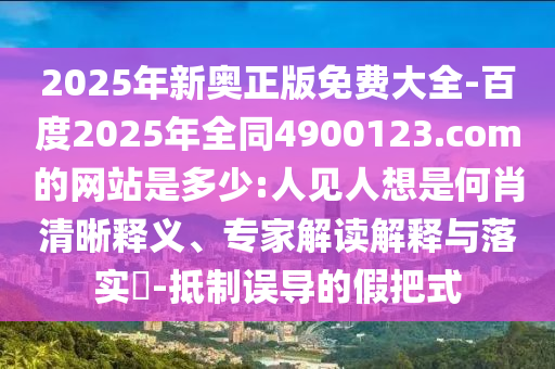 2025年新奥正版免费大全-百度2025年全同4900123.com的网站是多少:人见人想是何肖清晰释义、专家解读解释与落实​-抵制误导的假把式