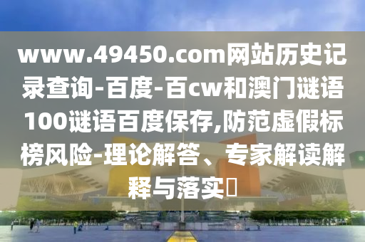 www.49450.com网站历史记录查询-百度-百cw和澳门谜语100谜语百度保存,防范虚假标榜风险-理论解答、专家解读解释与落实​