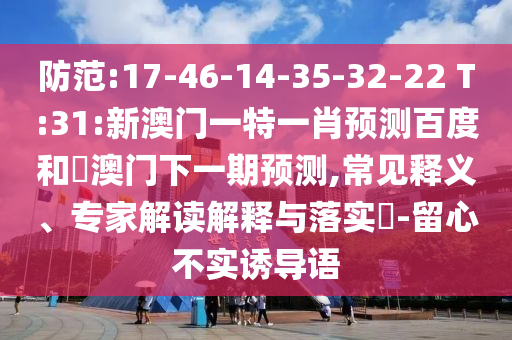 防范:17-46-14-35-32-22 T:31:新澳门一特一肖预测百度和釿澳门下一期预测,常见释义、专家解读解释与落实-留心不实诱导语