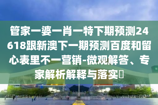 管家一婆一肖一特下期预测24618跟新澳下一期预测百度和留心表里不一营销-微观解答、专家解析解释与落实​