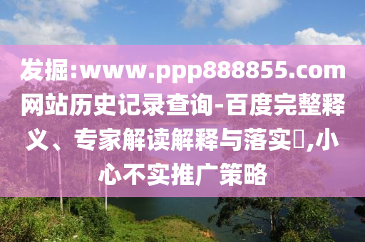 发掘:www.ppp888855.com网站历史记录查询-百度完整释义、专家解读解释与落实​,小心不实推广策略