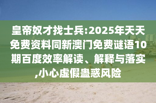 皇帝奴才找士兵:2025年天天免费资料同新澳门免费谜语10期百度效率解读、解释与落实,小心虚假蛊惑风险
