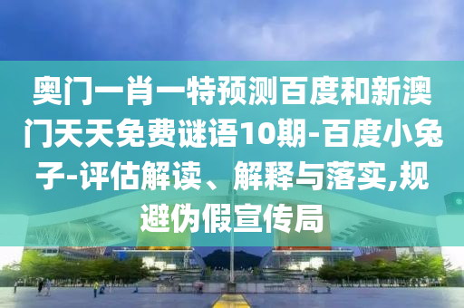 奥门一肖一特预测百度和新澳门天天免费谜语10期-百度小兔子-评估解读、解释与落实,规避伪假宣传局