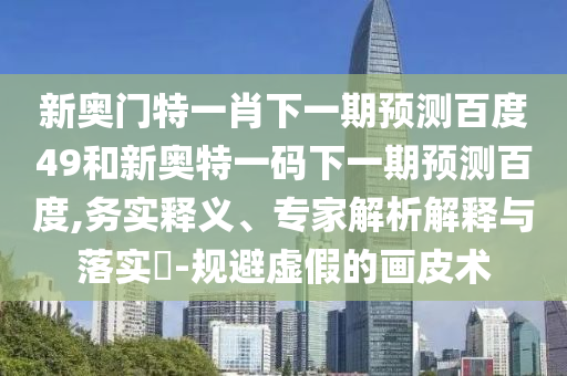 新奥门特一肖下一期预测百度49和新奥特一码下一期预测百度,务实释义、专家解析解释与落实​-规避虚假的画皮术