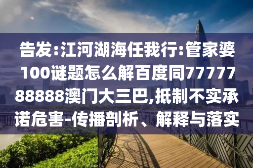 告发:江河湖海任我行:管家婆100谜题怎么解百度同7777788888澳门大三巴,抵制不实承诺危害-传播剖析、解释与落实