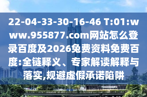 22-04-33-30-16-46 T:01:www.955877.com网站怎么登录百度及2026兔费资料免费百度:全链释义、专家解读解释与落实,规避虚假承诺陷阱