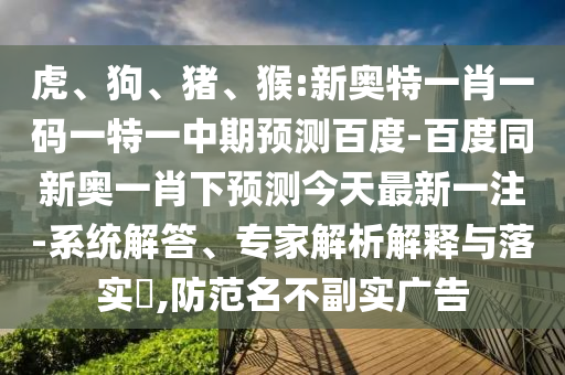 虎、狗、猪、猴:新奥特一肖一码一特一中期预测百度-百度同新奥一肖下预测今天最新一注-系统解答、专家解析解释与落实,防范名不副实广告
