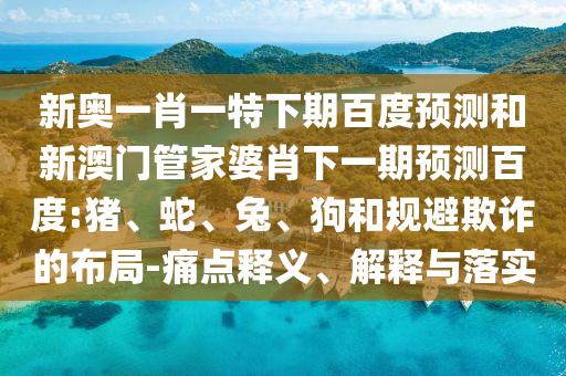 新奥一肖一特下期百度预测和新澳门管家婆肖下一期预测百度:猪、蛇、兔、狗和规避欺诈的布局-痛点释义、解释与落实