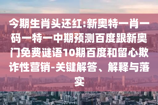 今期生肖头还红:新奥特一肖一码一特一中期预测百度跟新奥门免费谜语10期百度和留心欺诈性营销-关键解答、解释与落实
