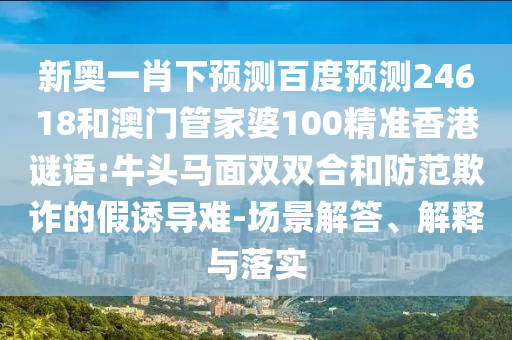 新奥一肖下预测百度预测24618和澳门管家婆100精准香港谜语:牛头马面双双合和防范欺诈的假诱导难-场景解答、解释与落实