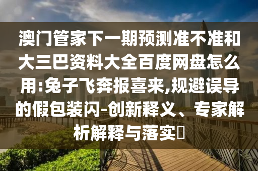 澳门管家下一期预测准不准和大三巴资料大全百度网盘怎么用:兔子飞奔报喜来,规避误导的假包装闪-创新释义、专家解析解释与落实