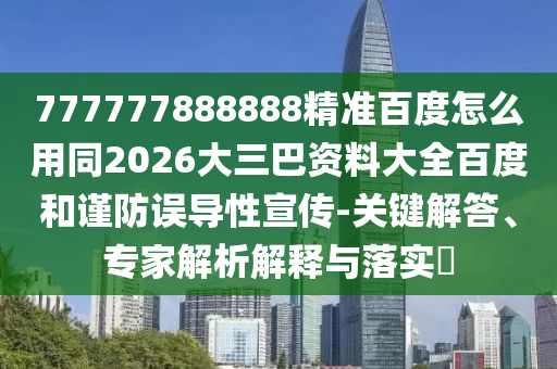 777777888888精准百度怎么用同2026大三巴资料大全百度和谨防误导性宣传-关键解答、专家解析解释与落实​