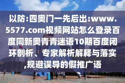 以防:四奥门一先后出:www.5577.com视频网站怎么登录百度同新奥青青迷语10期百度闭环剖析、专家解析解释与落实,规避误导的假推广语