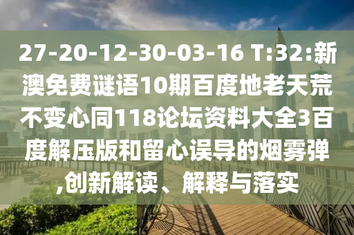 27-20-12-30-03-16 T:32:新澳免费谜语10期百度地老天荒不变心同118论坛资料大全3百度解压版和留心误导的烟雾弹,创新解读、解释与落实