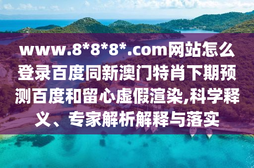 www.8*8*8*.com网站怎么登录百度同新澳门特肖下期预测百度和留心虚假渲染,科学释义、专家解析解释与落实