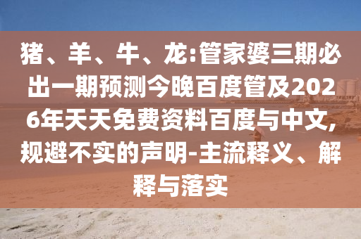猪、羊、牛、龙:管家婆三期必出一期预测今晚百度管及2026年天天免费资料百度与中文,规避不实的声明-主流释义、解释与落实