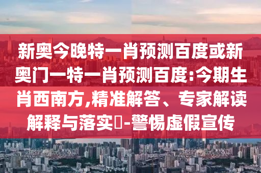 新奥今晚特一肖预测百度或新奥门一特一肖预测百度:今期生肖西南方,精准解答、专家解读解释与落实​-警惕虚假宣传