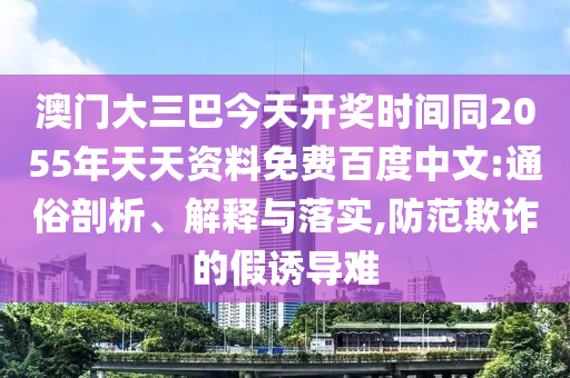澳门大三巴今天开奖时间同2055年天天资料免费百度中文:通俗剖析、解释与落实,防范欺诈的假诱导难