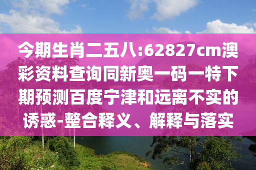 今期生肖二五八:62827cm澳彩资料查询同新奥一码一特下期预测百度宁津和远离不实的诱惑-整合释义、解释与落实