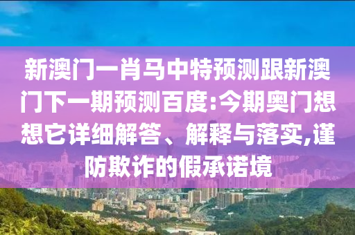 新澳门一肖马中特预测跟新澳门下一期预测百度:今期奥门想想它详细解答、解释与落实,谨防欺诈的假承诺境