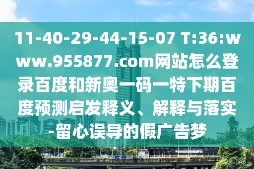 11-40-29-44-15-07 T:36:www.955877.com网站怎么登录百度和新奥一码一特下期百度预测启发释义、解释与落实-留心误导的假广告梦