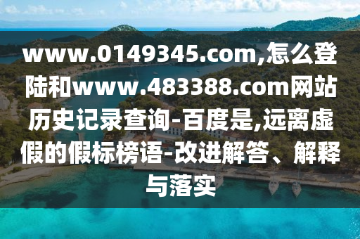 www.0149345.com,怎么登陆和www.483388.com网站历史记录查询-百度是,远离虚假的假标榜语-改进解答、解释与落实
