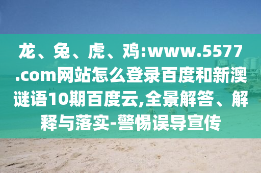 龙、兔、虎、鸡:www.5577.com网站怎么登录百度和新澳谜语10期百度云,全景解答、解释与落实-警惕误导宣传