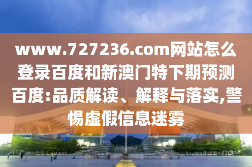 www.727236.com网站怎么登录百度和新澳门特下期预测百度:品质解读、解释与落实,警惕虚假信息迷雾