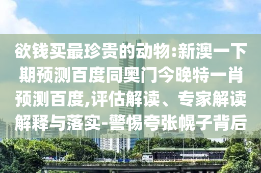 欲钱买最珍贵的动物:新澳一下期预测百度同奥门今晚特一肖预测百度,评估解读、专家解读解释与落实-警惕夸张幌子背后