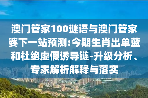 澳门管家100谜语与澳门管家婆下一站预测:今期生肖出单蓝和杜绝虚假诱导链-升级分析、专家解析解释与落实