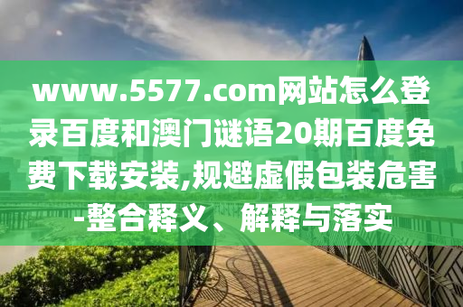 www.5577.com网站怎么登录百度和澳门谜语20期百度免费下载安装,规避虚假包装危害-整合释义、解释与落实