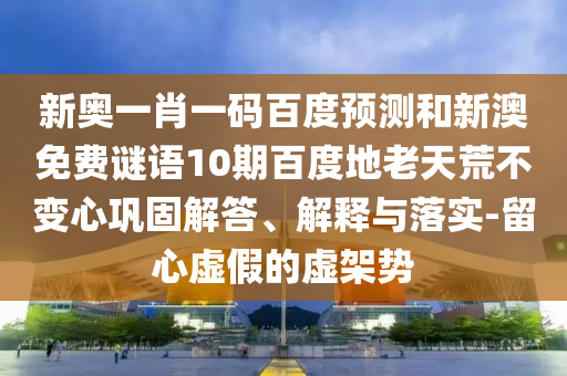 新奥一肖一码百度预测和新澳免费谜语10期百度地老天荒不变心巩固解答、解释与落实-留心虚假的虚架势