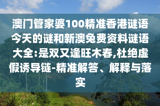 澳门管家婆100精准香港谜语今天的谜和新澳兔费资料谜语大全:是双又逢旺木春,杜绝虚假诱导链-精准解答、解释与落实
