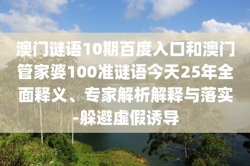 澳门谜语10期百度入口和澳门管家婆100准谜语今天25年全面释义、专家解析解释与落实-躲避虚假诱导
