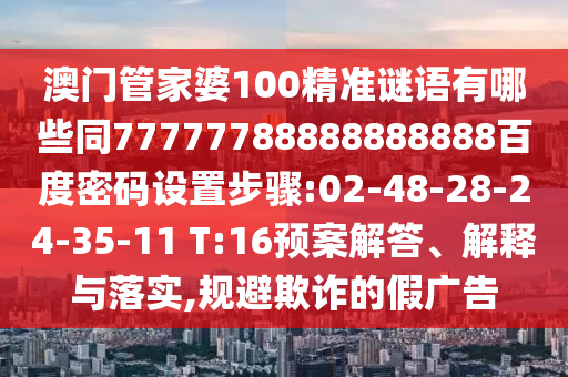 澳门管家婆100精准谜语有哪些同77777788888888888百度密码设置步骤:02-48-28-24-35-11 T:16预案解答、解释与落实,规避欺诈的假广告