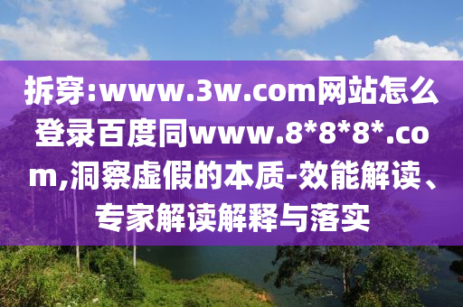 拆穿:www.3w.com网站怎么登录百度同www.8*8*8*.com,洞察虚假的本质-效能解读、专家解读解释与落实