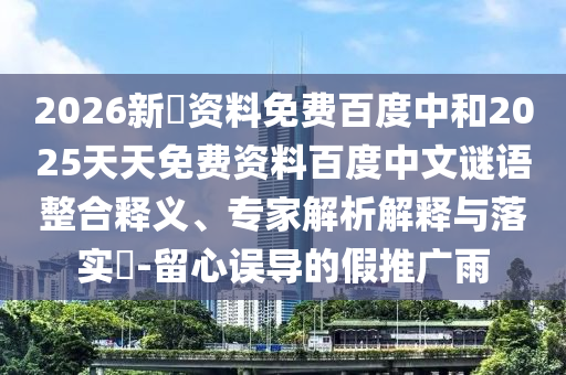 2026新奧资料免费百度中和2025天天免费资料百度中文谜语整合释义、专家解析解释与落实​-留心误导的假推广雨