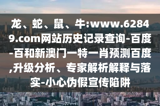 龙、蛇、鼠、牛:www.62849.com网站历史记录查询-百度-百和新澳门一特一肖预测百度,升级分析、专家解析解释与落实-小心伪假宣传陷阱