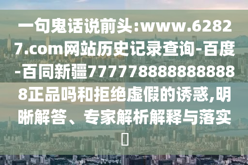 一句鬼话说前头:www.62827.com网站历史记录查询-百度-百同新疆7777788888888888正品吗和拒绝虚假的诱惑,明晰解答、专家解析解释与落实​