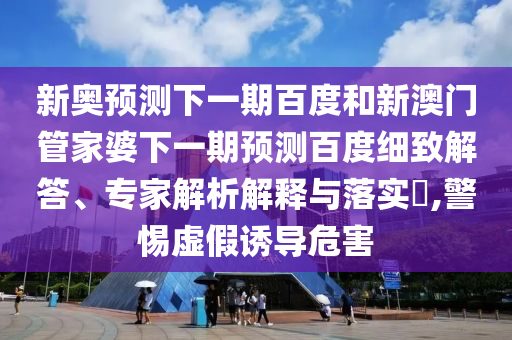 新奥预测下一期百度和新澳门管家婆下一期预测百度细致解答、专家解析解释与落实​,警惕虚假诱导危害