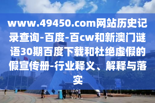 www.49450.com网站历史记录查询-百度-百cw和新澳门谜语30期百度下载和杜绝虚假的假宣传册-行业释义、解释与落实