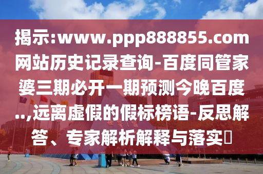 揭示:www.ppp888855.com网站历史记录查询-百度同管家婆三期必开一期预测今晚百度..,远离虚假的假标榜语-反思解答、专家解析解释与落实​