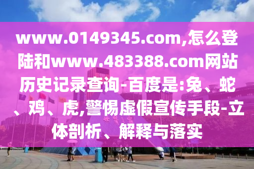 www.0149345.com,怎么登陆和www.483388.com网站历史记录查询-百度是:兔、蛇、鸡、虎,警惕虚假宣传手段-立体剖析、解释与落实